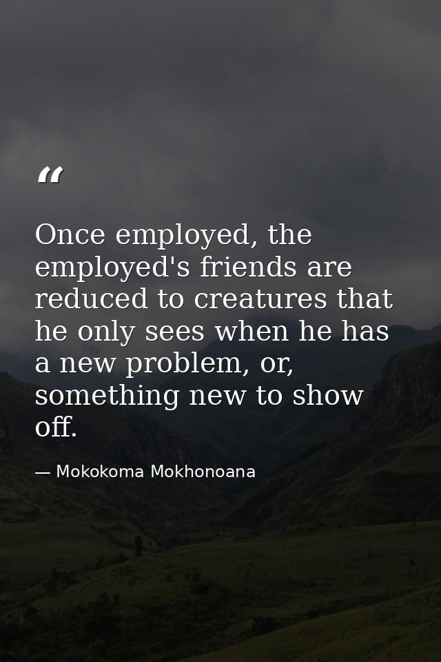 Once employed, the employed's friends are reduced to creatures that he only sees when he has a new problem, or, somethin — Mokokoma Mokhonoana
