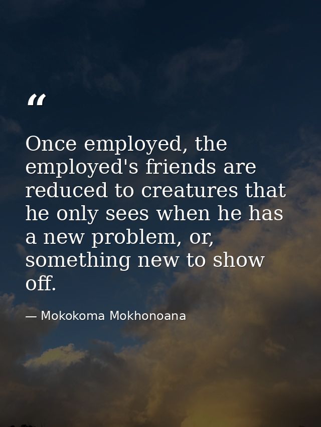 Once employed, the employed's friends are reduced to creatures that he only sees when he has a new problem, or, somethin — Mokokoma Mokhonoana
