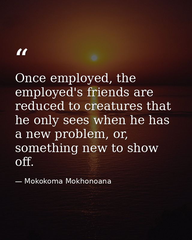 Once employed, the employed's friends are reduced to creatures that he only sees when he has a new problem, or, somethin — Mokokoma Mokhonoana