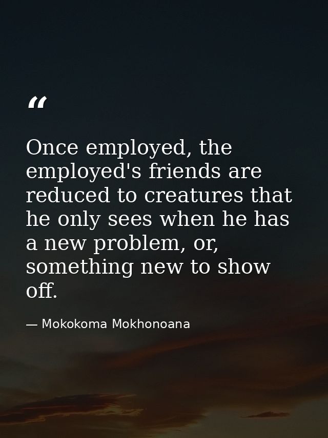 Once employed, the employed's friends are reduced to creatures that he only sees when he has a new problem, or, somethin — Mokokoma Mokhonoana