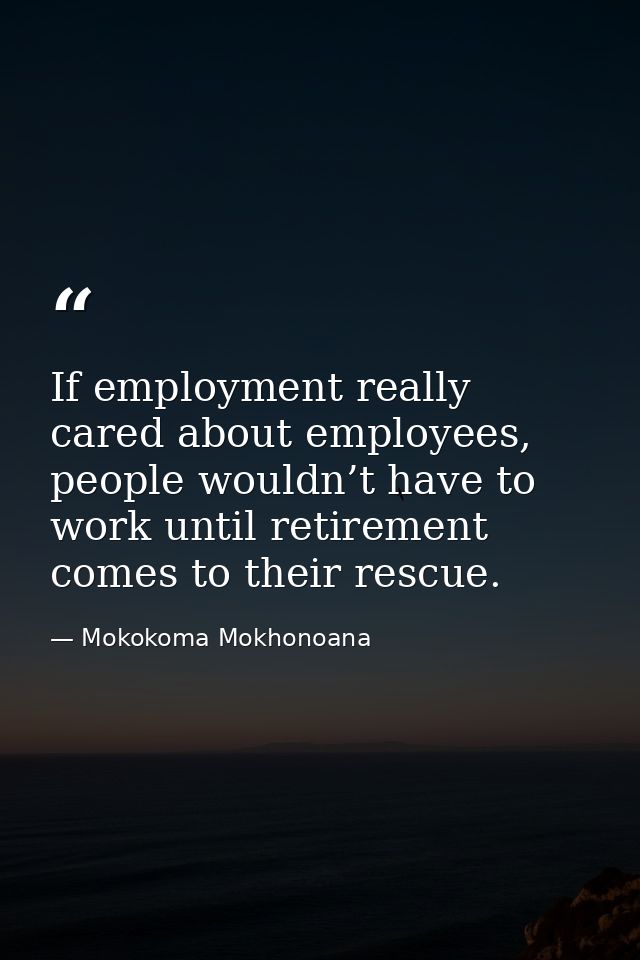 If employment really cared about employees, people wouldn’t have to work until retirement comes to their rescue. — Mokokoma Mokhonoana