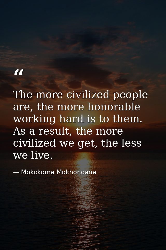 The more civilized people are, the more honorable working hard is to them. As a result, the more civilized we get, the l — Mokokoma Mokhonoana