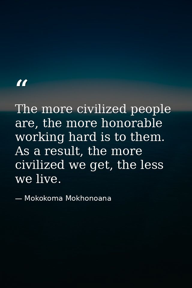 The more civilized people are, the more honorable working hard is to them. As a result, the more civilized we get, the l — Mokokoma Mokhonoana