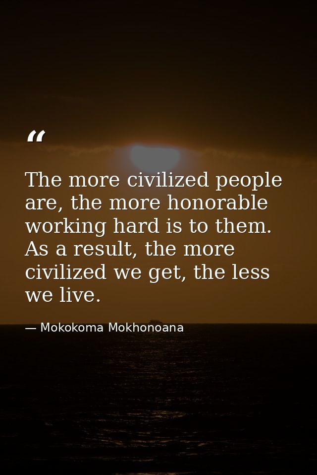 The more civilized people are, the more honorable working hard is to them. As a result, the more civilized we get, the l — Mokokoma Mokhonoana