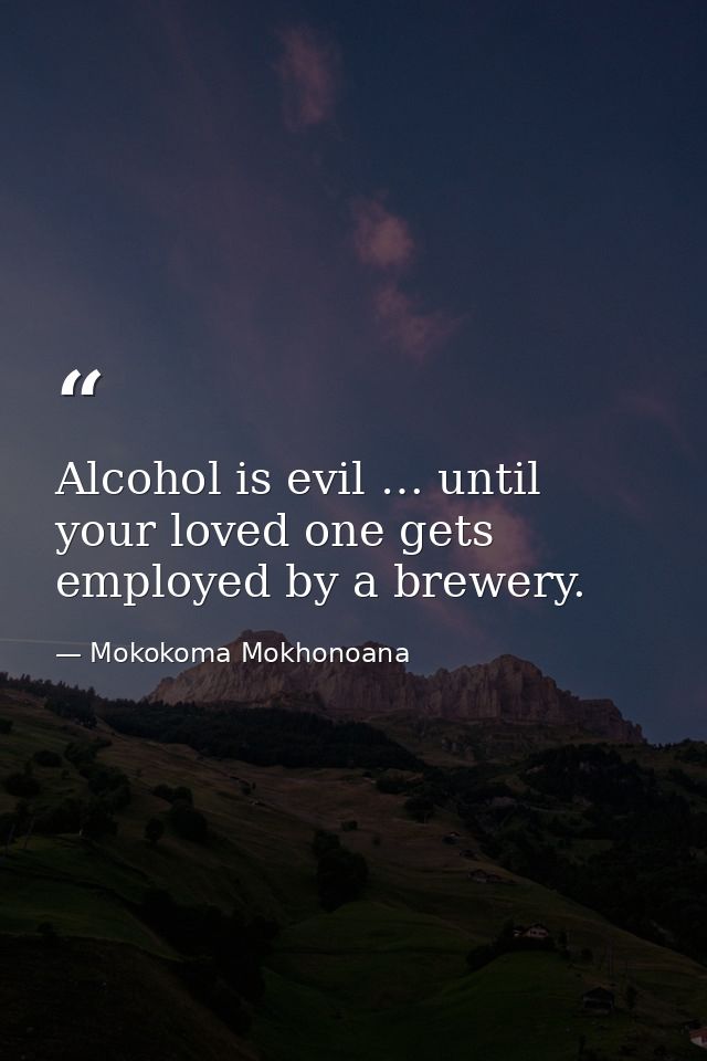 Alcohol is evil … until your loved one gets employed by a brewery. — Mokokoma Mokhonoana