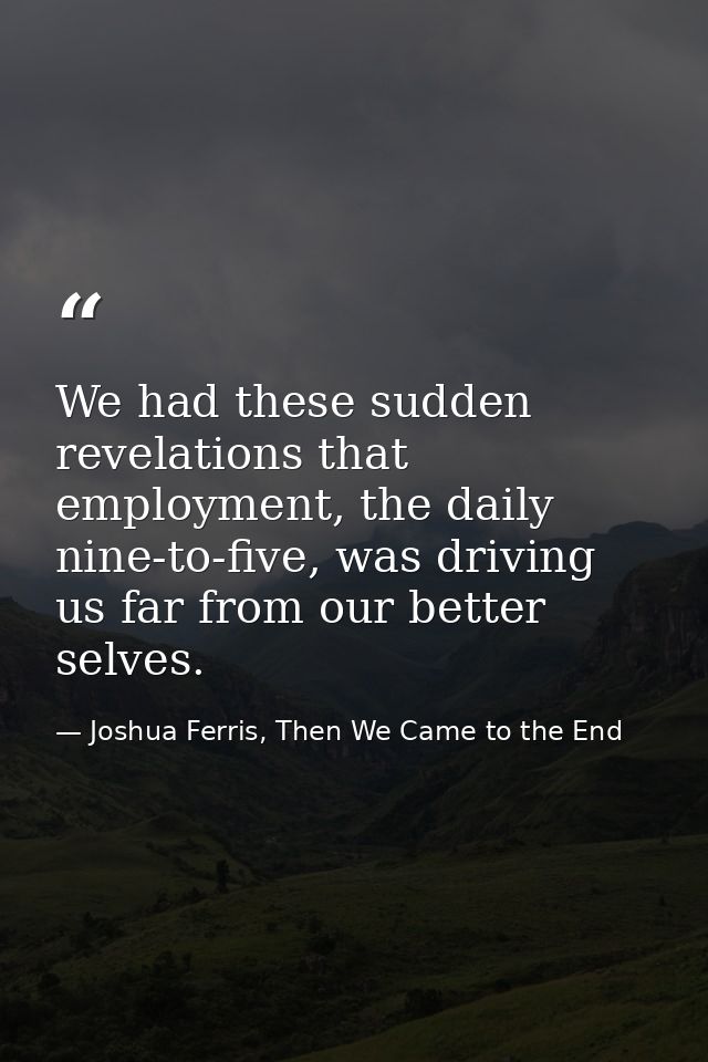 We had these sudden revelations that employment, the daily nine-to-five, was driving us far from our better selves. — Joshua Ferris, Then We Came to the End