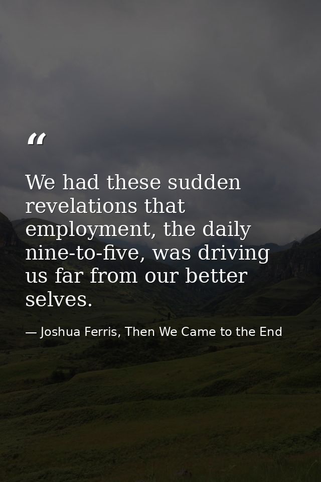 We had these sudden revelations that employment, the daily nine-to-five, was driving us far from our better selves. — Joshua Ferris, Then We Came to the End