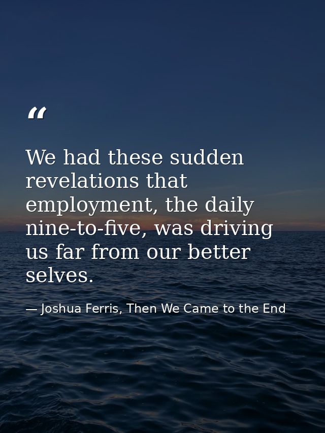 We had these sudden revelations that employment, the daily nine-to-five, was driving us far from our better selves. — Joshua Ferris, Then We Came to the End