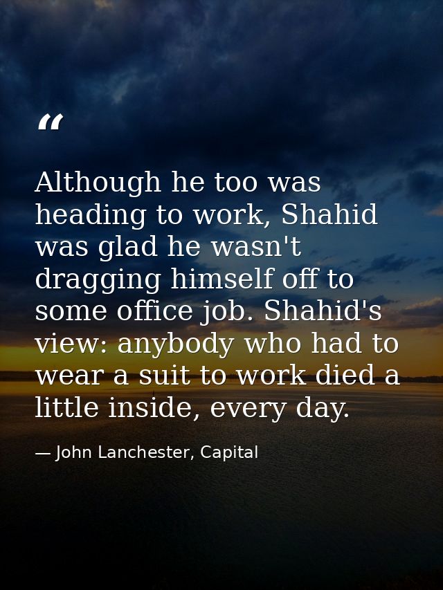 Although he too was heading to work, Shahid was glad he wasn't dragging himself off to some office job. Shahid's view: a — John Lanchester, Capital