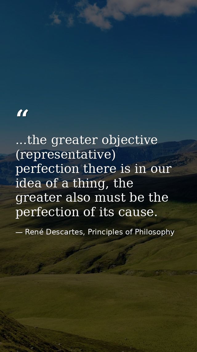 ...the greater objective (representative) perfection there is in our idea of a thing, the greater also must be the perfe — René Descartes, Principles of Philosophy