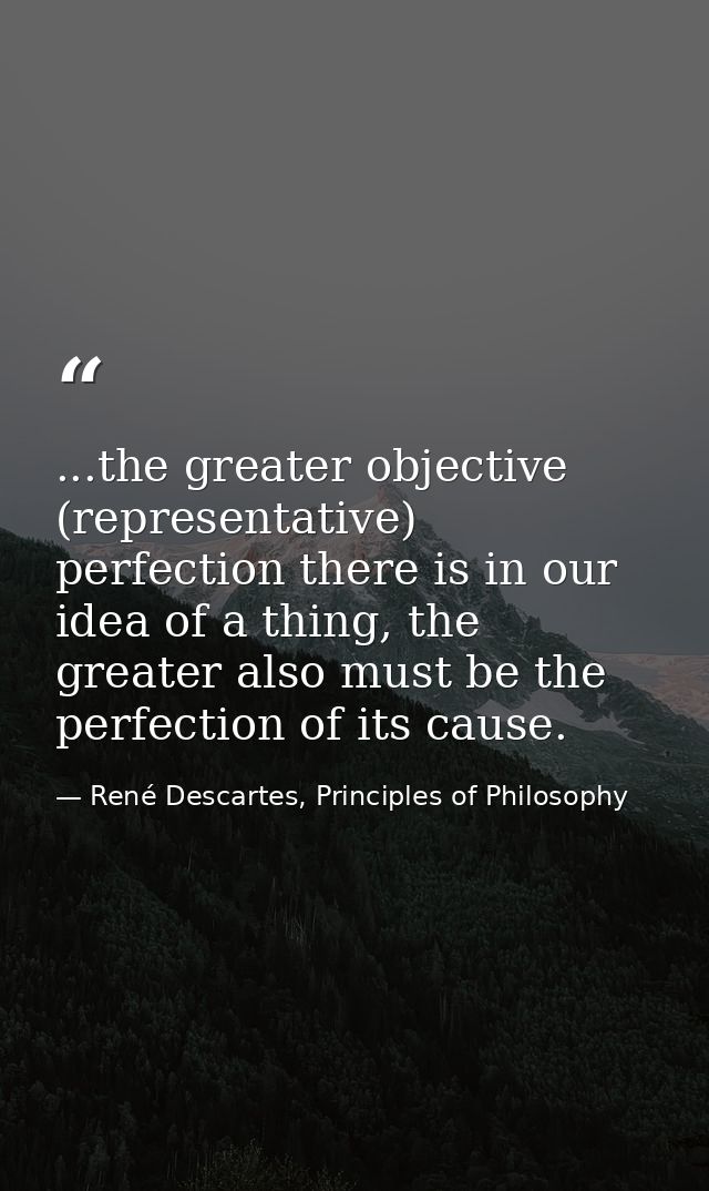 ...the greater objective (representative) perfection there is in our idea of a thing, the greater also must be the perfe — René Descartes, Principles of Philosophy