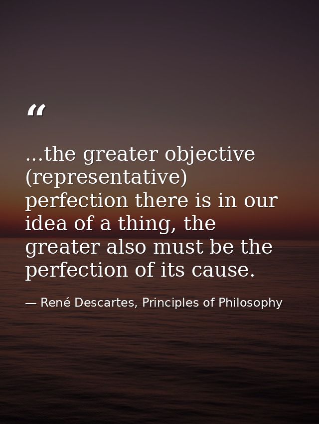 ...the greater objective (representative) perfection there is in our idea of a thing, the greater also must be the perfe — René Descartes, Principles of Philosophy