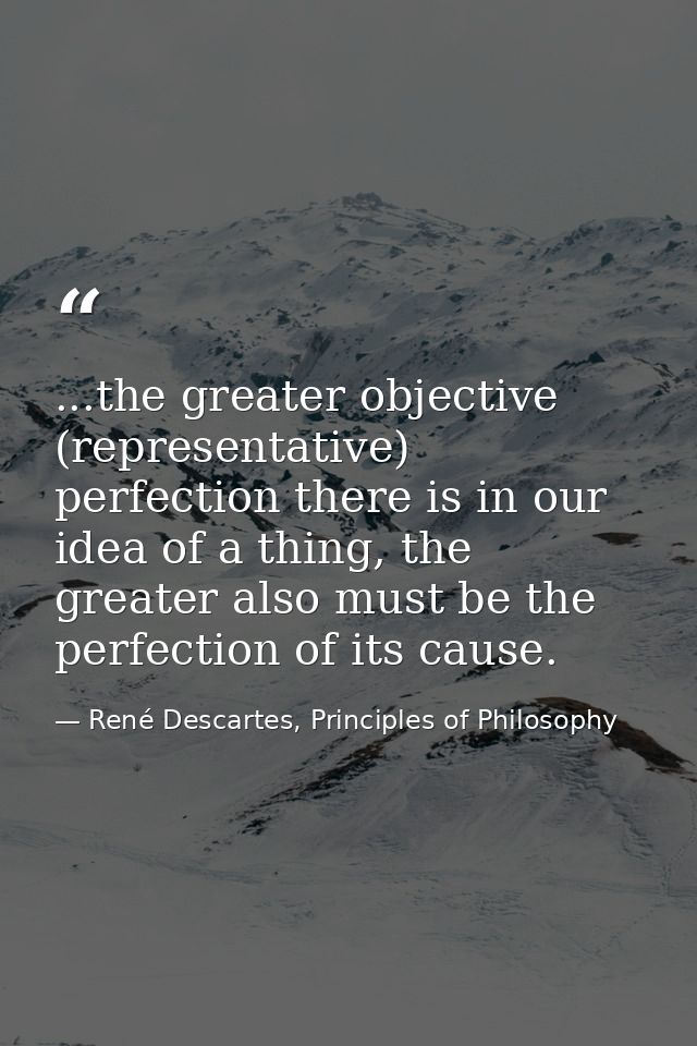 ...the greater objective (representative) perfection there is in our idea of a thing, the greater also must be the perfe — René Descartes, Principles of Philosophy