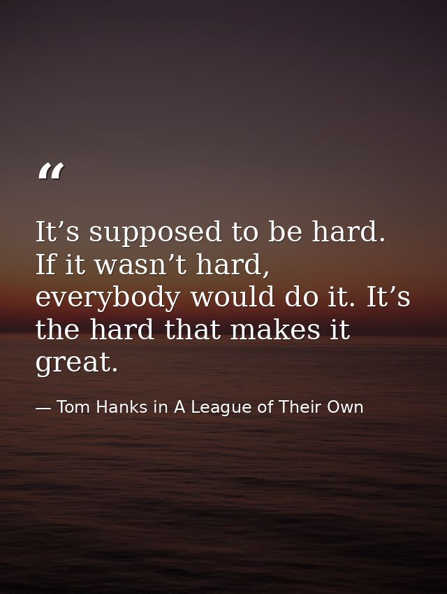 It’s supposed to be hard. If it wasn’t hard, everybody would do it. It’s the hard that makes it great. — Tom Hanks in A League of Their Own