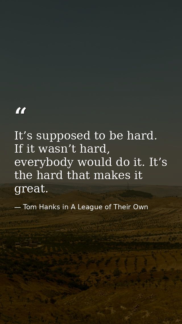 It’s supposed to be hard. If it wasn’t hard, everybody would do it. It’s the hard that makes it great. — Tom Hanks in A League of Their Own