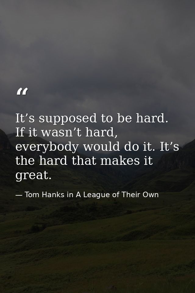 It’s supposed to be hard. If it wasn’t hard, everybody would do it. It’s the hard that makes it great. — Tom Hanks in A League of Their Own