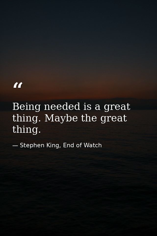 Being needed is a great thing. Maybe the great thing. — Stephen King, End of Watch