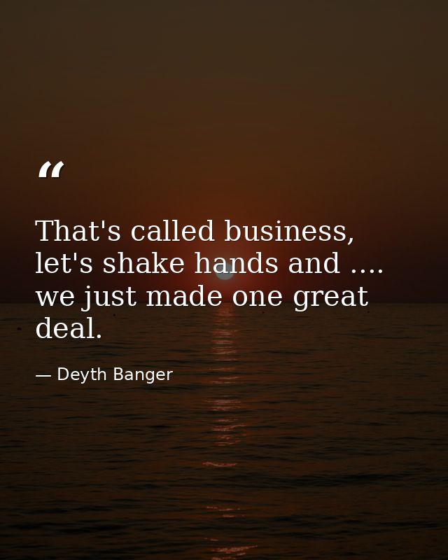 That's called business, let's shake hands and .... we just made one great deal. — Deyth Banger