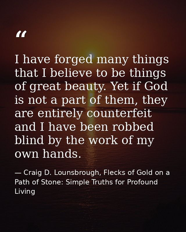 I have forged many things that I believe to be things of great beauty. Yet if God is not a part of them, they are entire — Craig D. Lounsbrough, Flecks of Gold on a Path of Stone: Simple Truths for Profound Living