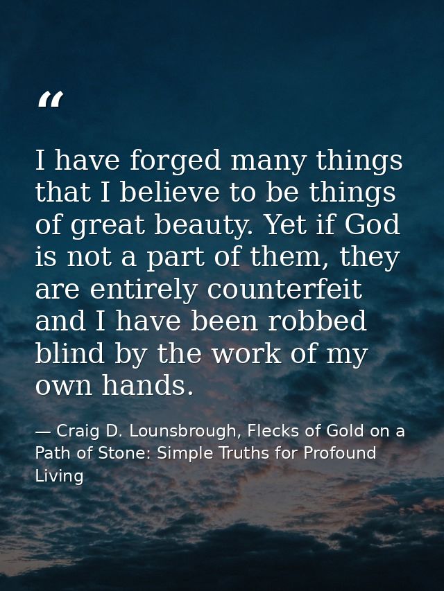I have forged many things that I believe to be things of great beauty. Yet if God is not a part of them, they are entire — Craig D. Lounsbrough, Flecks of Gold on a Path of Stone: Simple Truths for Profound Living
