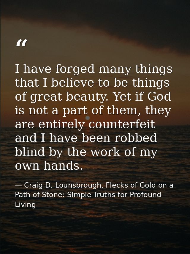 I have forged many things that I believe to be things of great beauty. Yet if God is not a part of them, they are entire — Craig D. Lounsbrough, Flecks of Gold on a Path of Stone: Simple Truths for Profound Living