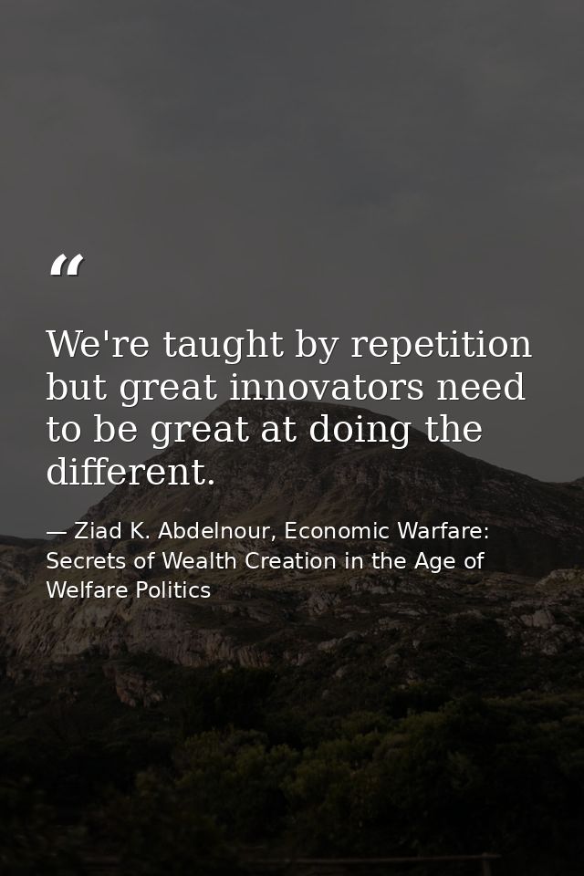 We're taught by repetition but great innovators need to be great at doing the different. — Ziad K. Abdelnour, Economic Warfare: Secrets of Wealth Creation in the Age of Welfare Politics