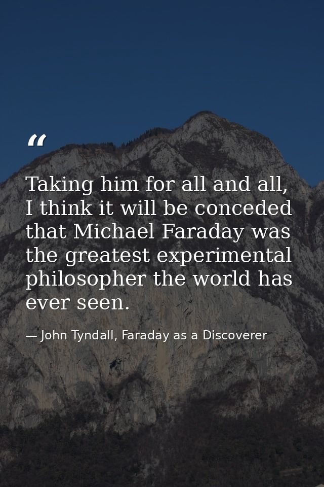 Taking him for all and all, I think it will be conceded that Michael Faraday was the greatest experimental philosopher t — John Tyndall, Faraday as a Discoverer