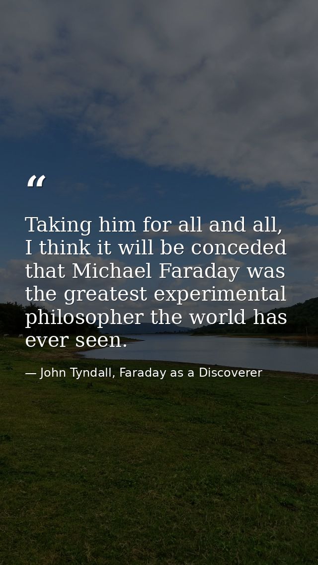 Taking him for all and all, I think it will be conceded that Michael Faraday was the greatest experimental philosopher t — John Tyndall, Faraday as a Discoverer
