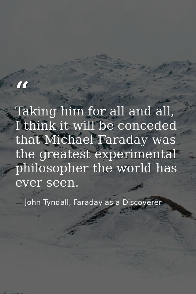 Taking him for all and all, I think it will be conceded that Michael Faraday was the greatest experimental philosopher t — John Tyndall, Faraday as a Discoverer