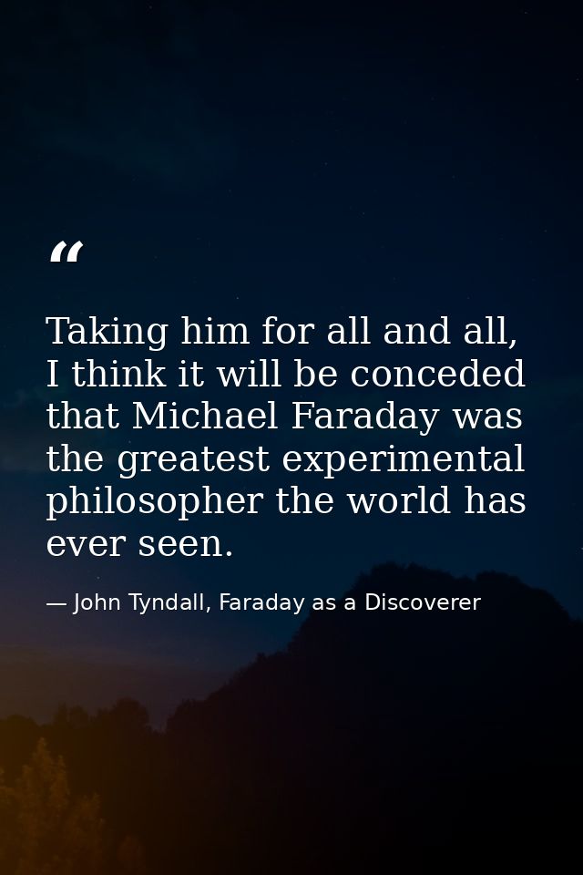 Taking him for all and all, I think it will be conceded that Michael Faraday was the greatest experimental philosopher t — John Tyndall, Faraday as a Discoverer