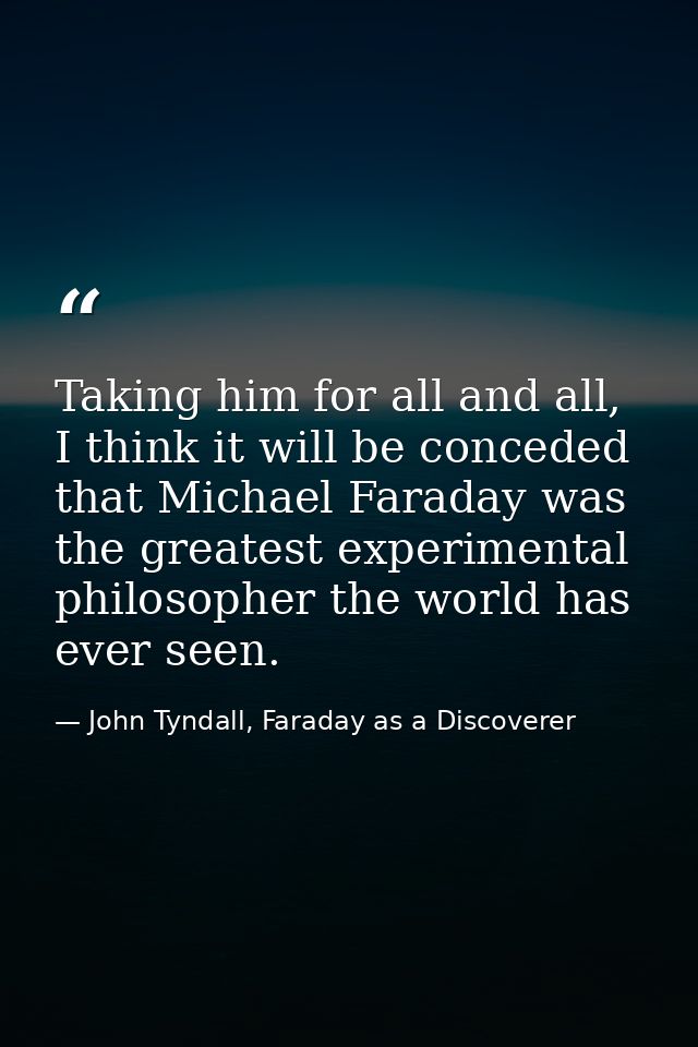 Taking him for all and all, I think it will be conceded that Michael Faraday was the greatest experimental philosopher t — John Tyndall, Faraday as a Discoverer