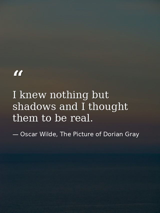 I knew nothing but shadows and I thought them to be real. — Oscar Wilde, The Picture of Dorian Gray