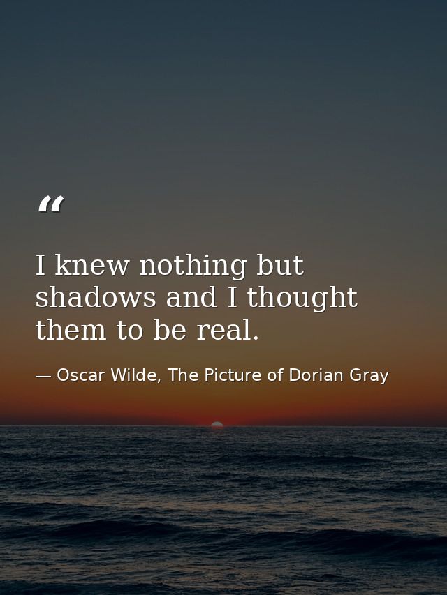 I knew nothing but shadows and I thought them to be real. — Oscar Wilde, The Picture of Dorian Gray