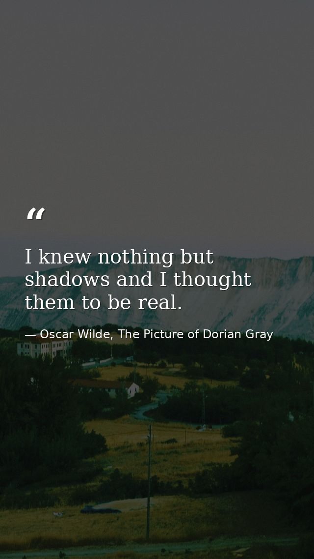 I knew nothing but shadows and I thought them to be real. — Oscar Wilde, The Picture of Dorian Gray