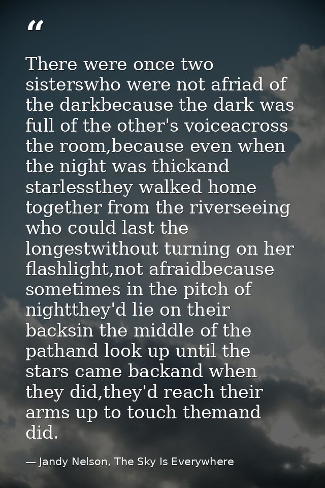 There were once two sisterswho were not afriad of the darkbecause the dark was full of the other's voiceacross the room, — Jandy Nelson, The Sky Is Everywhere