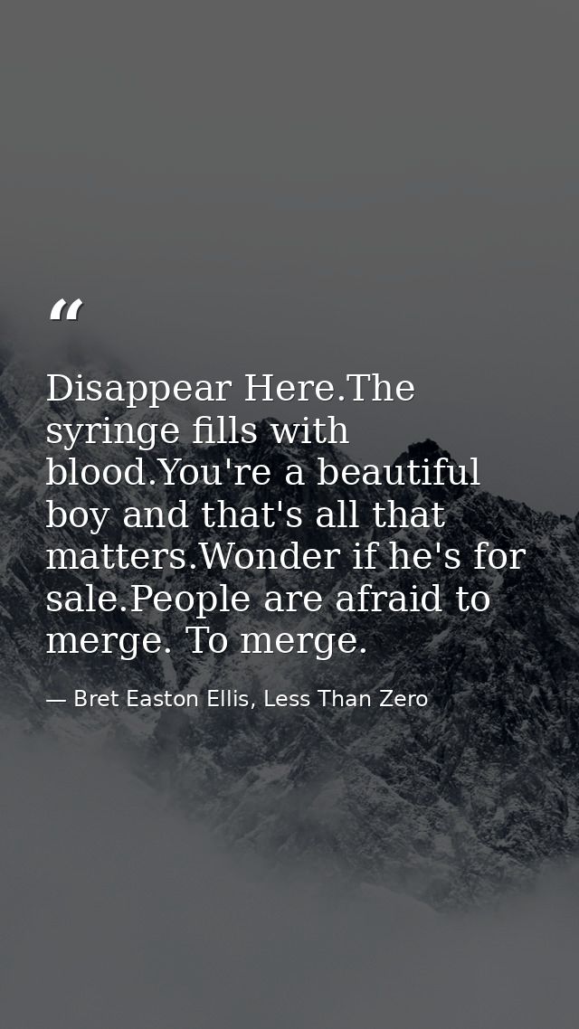 Disappear Here.The syringe fills with blood.You're a beautiful boy and that's all that matters.Wonder if he's for sale.P — Bret Easton Ellis, Less Than Zero