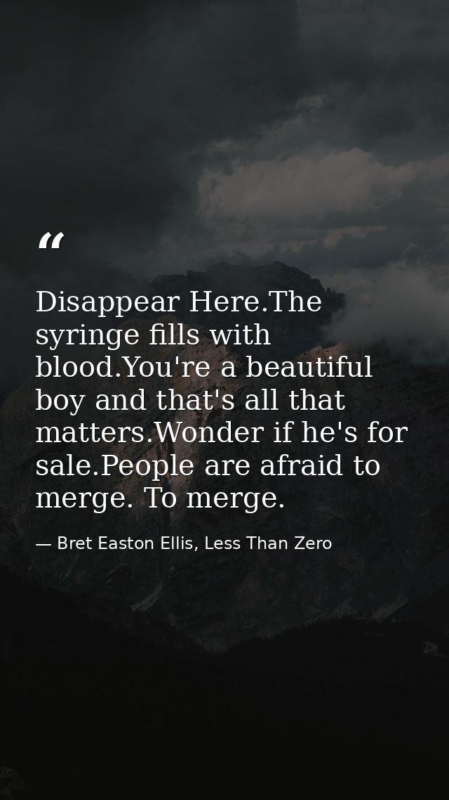Disappear Here.The syringe fills with blood.You're a beautiful boy and that's all that matters.Wonder if he's for sale.P — Bret Easton Ellis, Less Than Zero