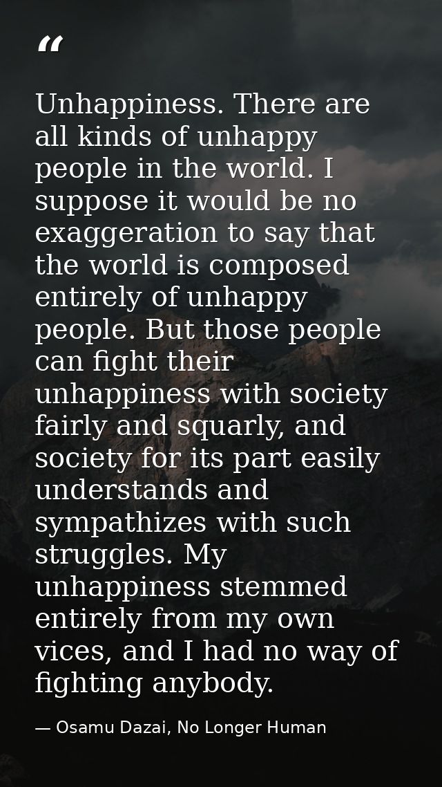 Unhappiness. There are all kinds of unhappy people in the world. I suppose it would be no exaggeration to say that the w — Osamu Dazai, No Longer Human