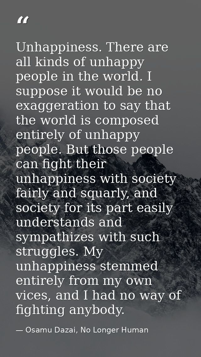 Unhappiness. There are all kinds of unhappy people in the world. I suppose it would be no exaggeration to say that the w — Osamu Dazai, No Longer Human
