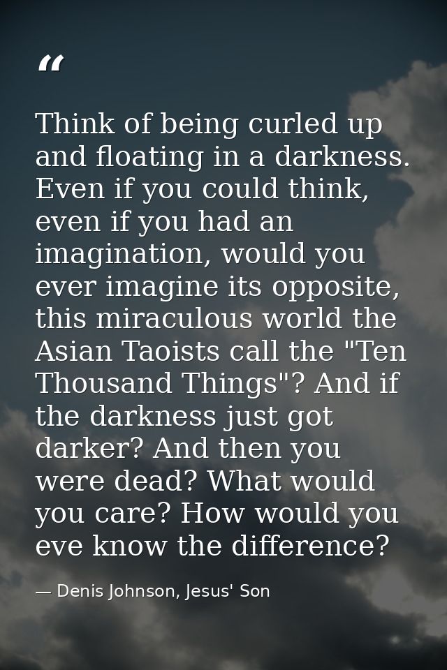 Think of being curled up and floating in a darkness. Even if you could think, even if you had an imagination, would you  — Denis Johnson, Jesus' Son