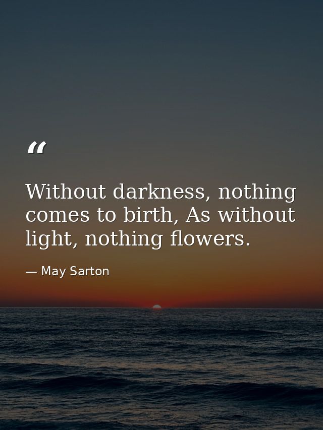 Without darkness, nothing comes to birth, As without light, nothing flowers. — May Sarton