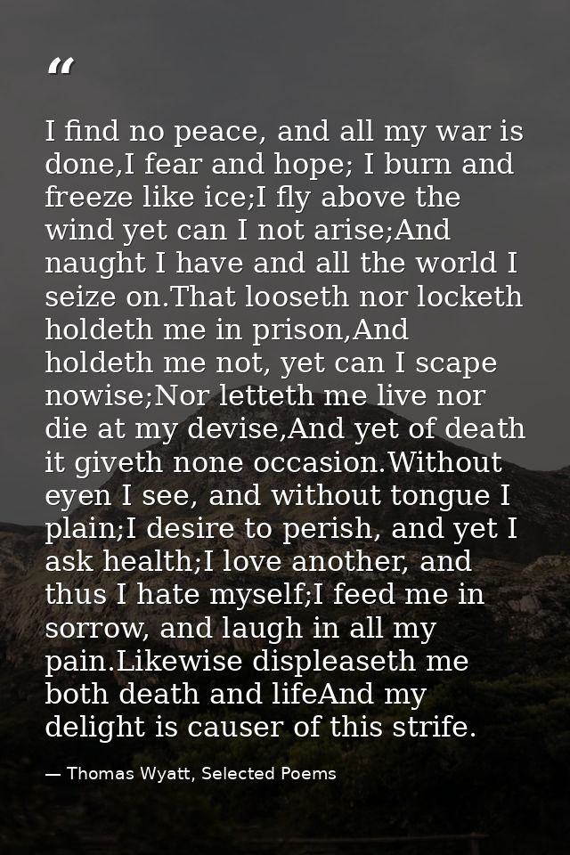 I find no peace, and all my war is done,I fear and hope; I burn and freeze like ice;I fly above the wind yet can I not a — Thomas Wyatt, Selected Poems