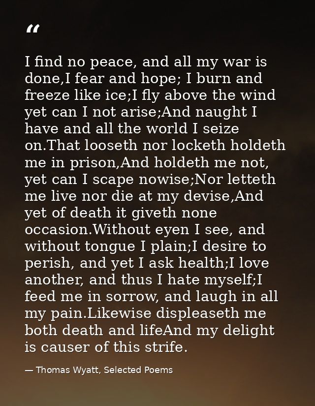 I find no peace, and all my war is done,I fear and hope; I burn and freeze like ice;I fly above the wind yet can I not a — Thomas Wyatt, Selected Poems
