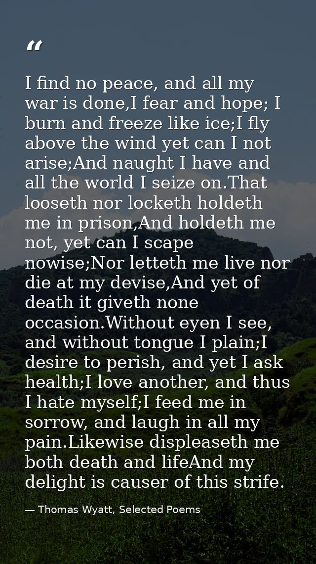 I find no peace, and all my war is done,I fear and hope; I burn and freeze like ice;I fly above the wind yet can I not a — Thomas Wyatt, Selected Poems