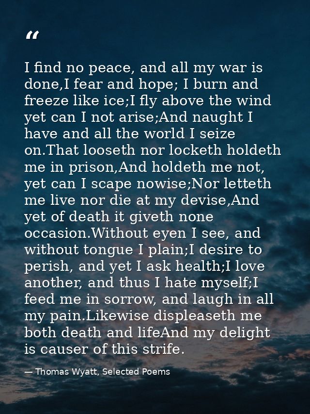 I find no peace, and all my war is done,I fear and hope; I burn and freeze like ice;I fly above the wind yet can I not a — Thomas Wyatt, Selected Poems