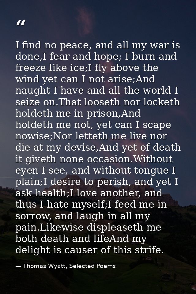 I find no peace, and all my war is done,I fear and hope; I burn and freeze like ice;I fly above the wind yet can I not a — Thomas Wyatt, Selected Poems