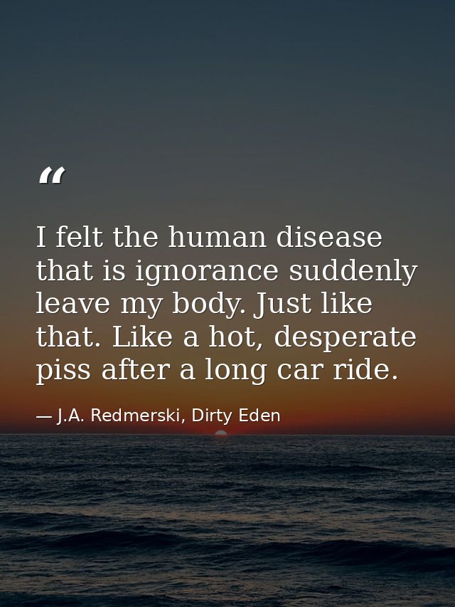 I felt the human disease that is ignorance suddenly leave my body. Just like that. Like a hot, desperate piss after a lo — J.A. Redmerski, Dirty Eden