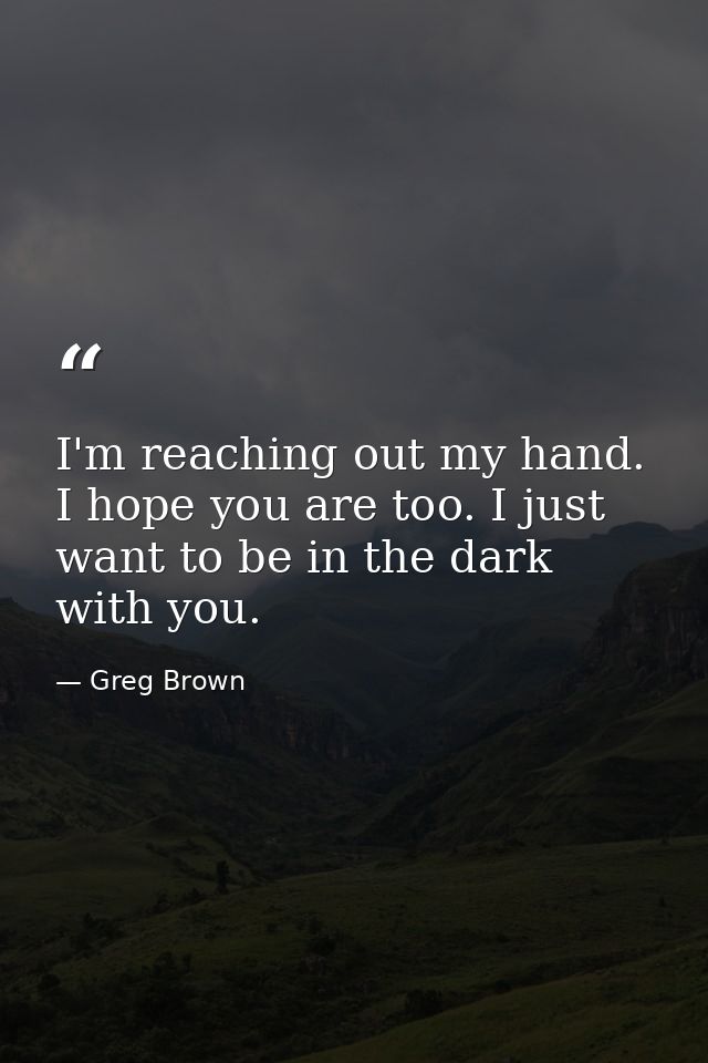 I'm reaching out my hand. I hope you are too. I just want to be in the dark with you. — Greg Brown