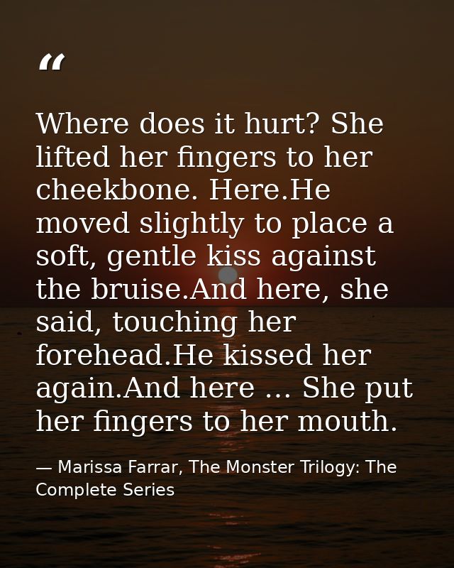 Where does it hurt? She lifted her fingers to her cheekbone. Here.He moved slightly to place a soft, gentle kiss against — Marissa Farrar, The Monster Trilogy: The Complete Series