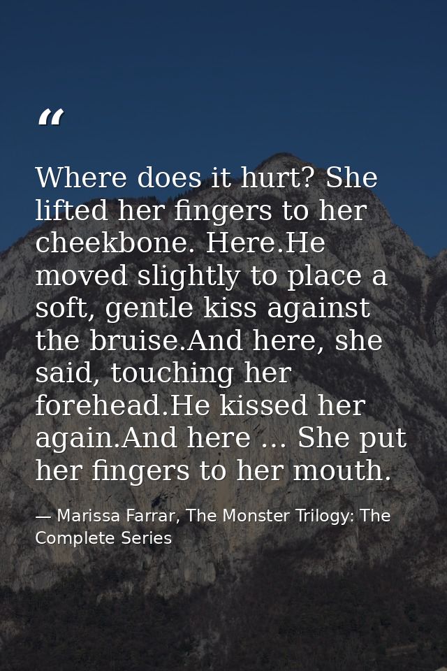 Where does it hurt? She lifted her fingers to her cheekbone. Here.He moved slightly to place a soft, gentle kiss against — Marissa Farrar, The Monster Trilogy: The Complete Series